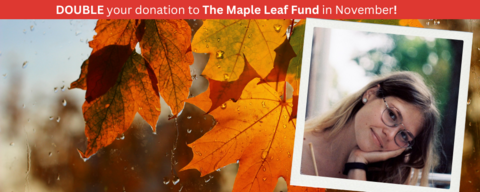 Maple Leaf image, with a photo of a young woman in a polaroid style overlaid. Written across the top is: double your donation to the Maple Leaf Fund in November!