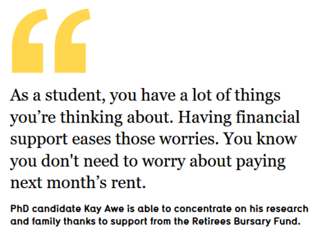     As a student, you have a lot of things you’re thinking about. Having financial support eases those worries. You know you don't need to worry about paying next month’s rent. PhD candidate Kay Awe is able to concentrate on his research and family thanks to support from the Retirees Bursary Fund.