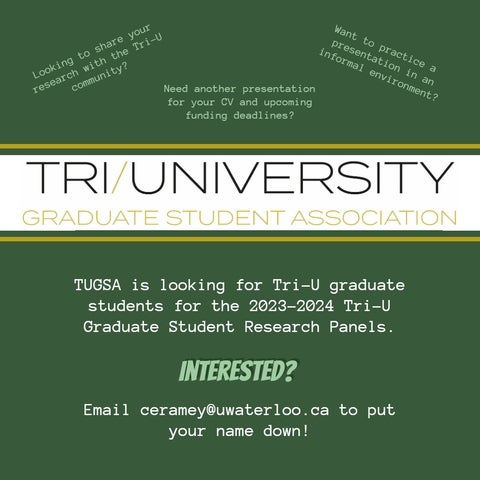 Green background, Tri-University Graduate Student Association logo, other text: Looking to share your research with the Tri-U community? Need another presentation for your CV and upcoming funding deadlines?  Want to practice a presentation in an information environment? TUGSA is looking for Tri-U graduate students for the 2023-2024 Tri-U Graduate Student Reasearch Panles. Interested? Email ceramey@uwaterloo.ca to put your name down.
